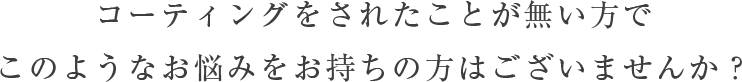 コーティングをされたことが無い方で、このようなお悩みをお持ちの方はございませんか？